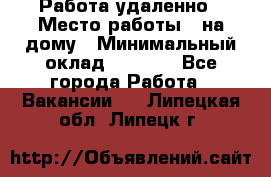 Работа удаленно › Место работы ­ на дому › Минимальный оклад ­ 1 000 - Все города Работа » Вакансии   . Липецкая обл.,Липецк г.